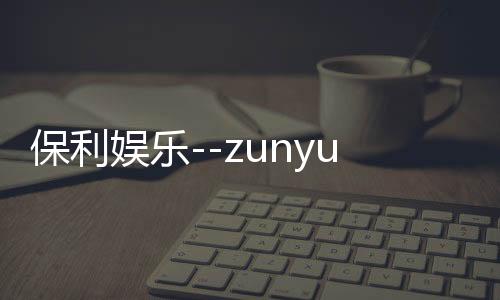 保利娱乐--zunyueyuanma.com